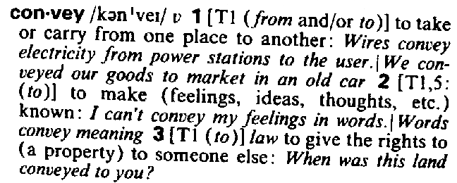 convey v 1 (from and/or to) to take or carry from one place to another: Wires convey electricity from power stations to the user.|We conveyed our goods to market in an old car 2 (to) to make (feelings, ideas, thoughts, etc.) known: I can't convey my feelings in words.|Words convey meaning 3 (to) to give the rights to (a property) to someone else: When was this land conveyed to you?